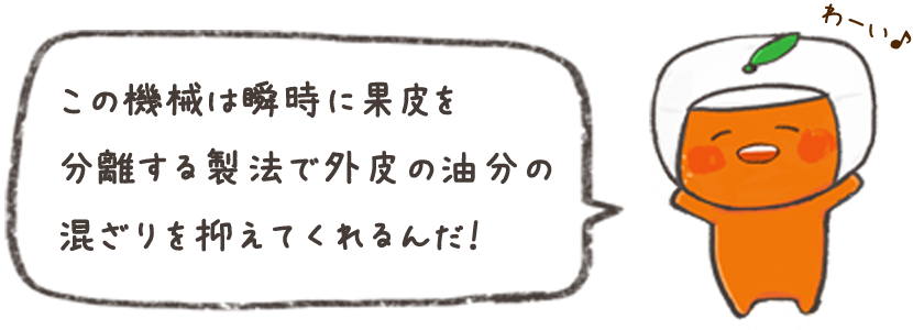この機械は瞬時に果皮を分離する製法で外皮の油分の混ざりを抑えてくれるんだ！