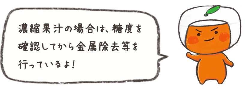 濃縮果汁の場合は、糖度を確認してから金属除去等を行っているよ！